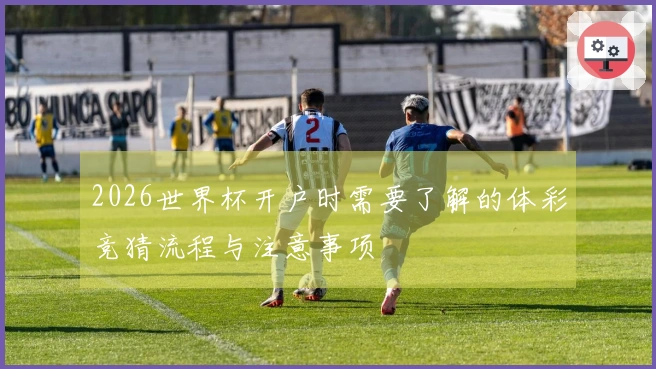 2026世界杯开户时需要了解的体彩竞猜流程与注意事项